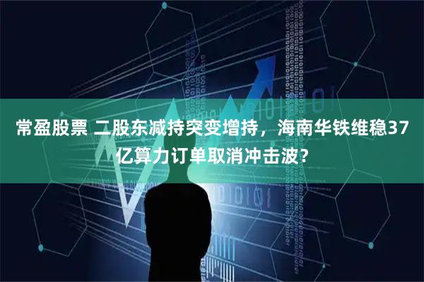 常盈股票 二股东减持突变增持，海南华铁维稳37亿算力订单取消冲击波？