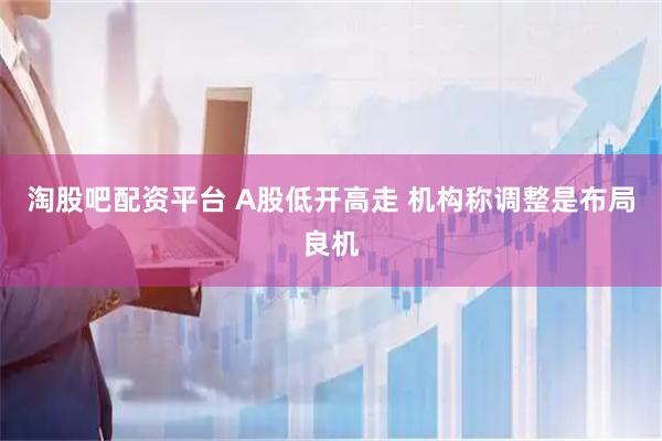 淘股吧配资平台 A股低开高走 机构称调整是布局良机