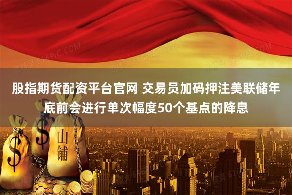 股指期货配资平台官网 交易员加码押注美联储年底前会进行单次幅度50个基点的降息