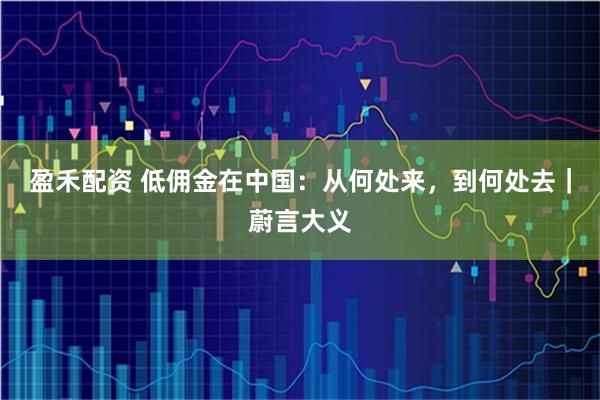 盈禾配资 低佣金在中国：从何处来，到何处去｜蔚言大义