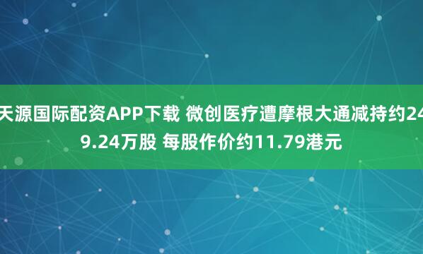 天源国际配资APP下载 微创医疗遭摩根大通减持约249.24万股 每股作价约11.79港元