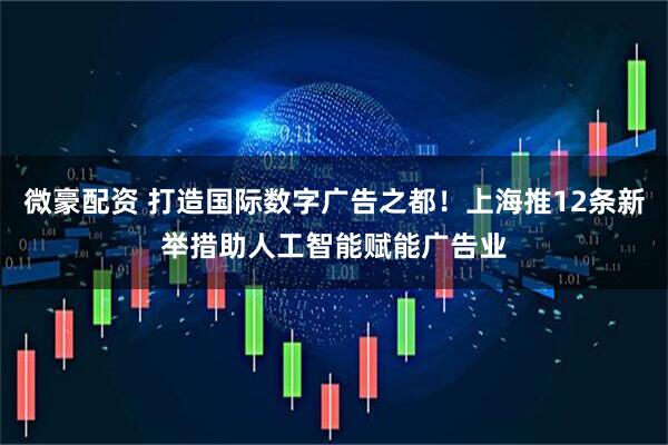 微豪配资 打造国际数字广告之都！上海推12条新举措助人工智能赋能广告业