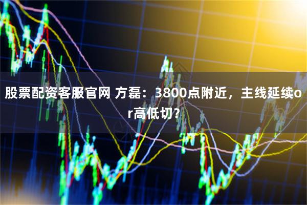 股票配资客服官网 方磊：3800点附近，主线延续or高低切？