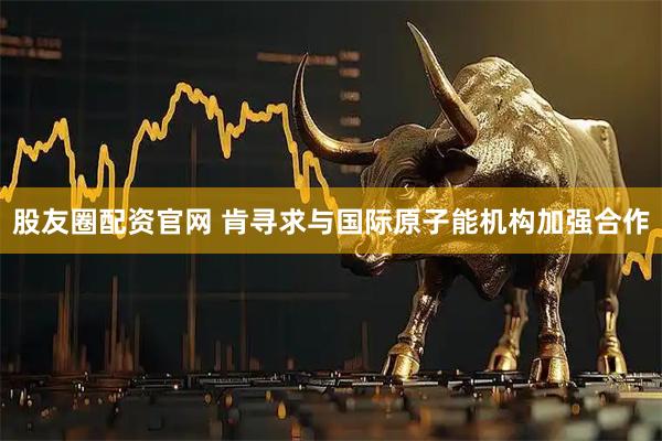 股友圈配资官网 肯寻求与国际原子能机构加强合作