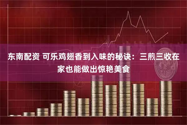 东南配资 可乐鸡翅香到入味的秘诀：三煎三收在家也能做出惊艳美食