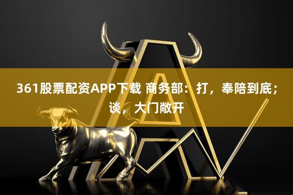 361股票配资APP下载 商务部：打，奉陪到底；谈，大门敞开