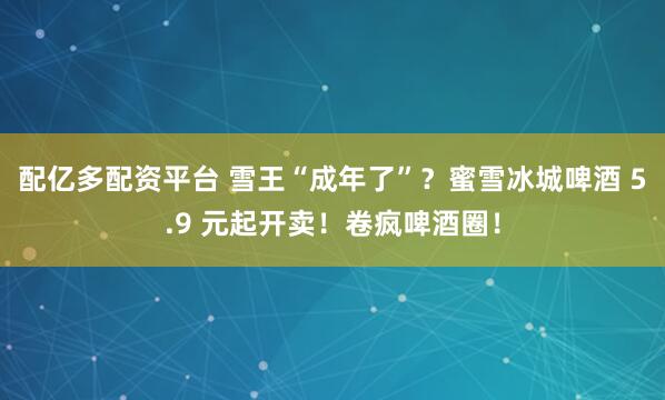 配亿多配资平台 雪王“成年了”？蜜雪冰城啤酒 5.9 元起开卖！卷疯啤酒圈！