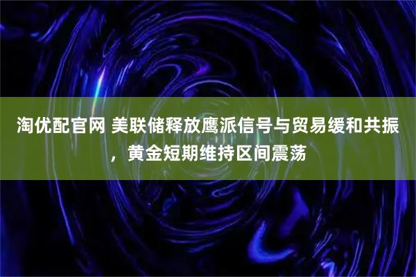 淘优配官网 美联储释放鹰派信号与贸易缓和共振，黄金短期维持区间震荡