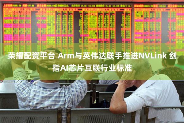 荣耀配资平台 Arm与英伟达联手推进NVLink 剑指AI芯片互联行业标准
