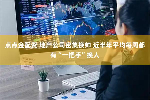 点点金配资 地产公司密集换帅 近半年平均每周都有“一把手”换人