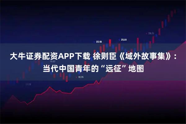 大牛证券配资APP下载 徐则臣《域外故事集》：当代中国青年的“远征”地图
