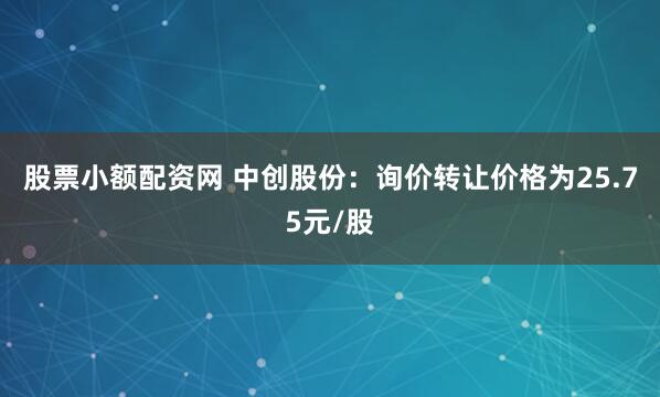 股票小额配资网 中创股份：询价转让价格为25.75元/股