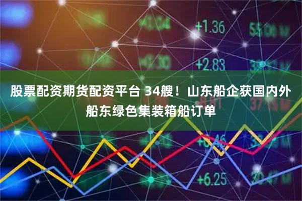 股票配资期货配资平台 34艘！山东船企获国内外船东绿色集装箱船订单