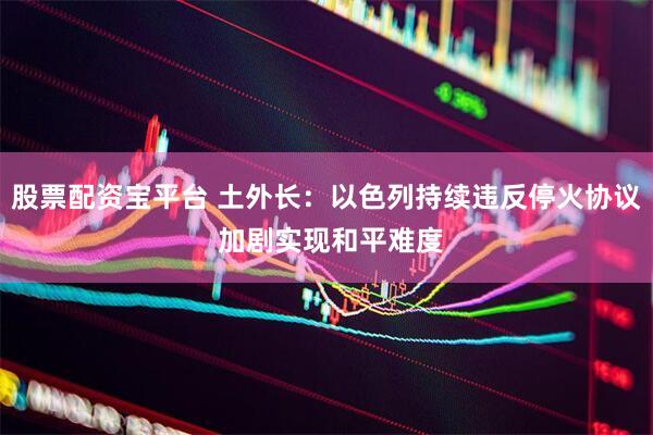 股票配资宝平台 土外长：以色列持续违反停火协议 加剧实现和平难度