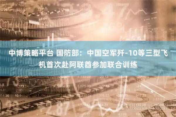 中博策略平台 国防部：中国空军歼-10等三型飞机首次赴阿联酋参加联合训练