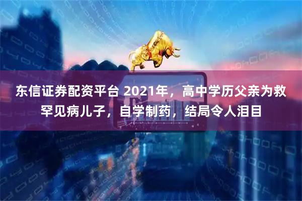 东信证券配资平台 2021年，高中学历父亲为救罕见病儿子，自学制药，结局令人泪目