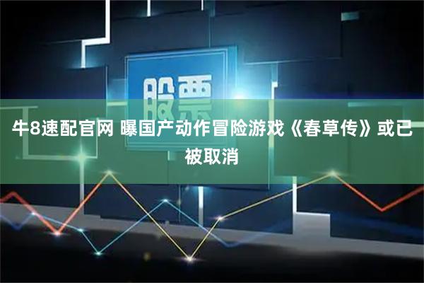 牛8速配官网 曝国产动作冒险游戏《春草传》或已被取消