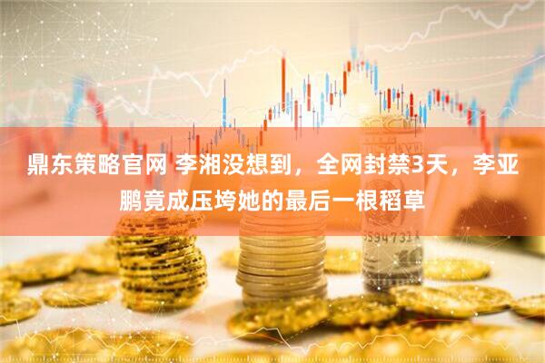 鼎东策略官网 李湘没想到，全网封禁3天，李亚鹏竟成压垮她的最后一根稻草