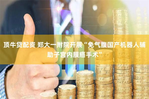 顶牛贷配资 郑大一附院开展“免气腹国产机器人辅助子宫内膜癌手术”