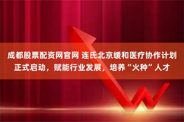 成都股票配资网官网 连氏北京缓和医疗协作计划正式启动，赋能行业发展，培养“火种”人才