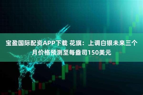 宝盈国际配资APP下载 花旗：上调白银未来三个月价格预测至每盎司150美元