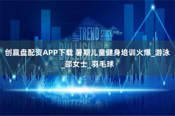 创赢盘配资APP下载 暑期儿童健身培训火爆_游泳_邵女士_羽毛球