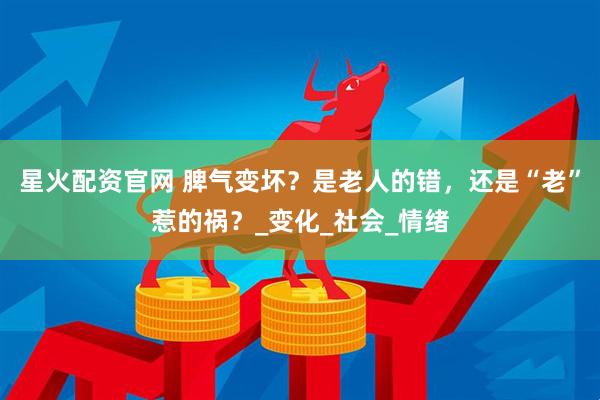 星火配资官网 脾气变坏？是老人的错，还是“老”惹的祸？_变化_社会_情绪