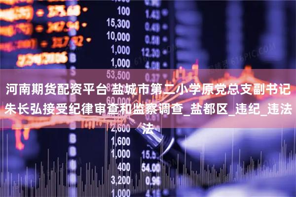 河南期货配资平台 盐城市第二小学原党总支副书记朱长弘接受纪律审查和监察调查_盐都区_违纪_违法