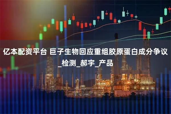 亿本配资平台 巨子生物回应重组胶原蛋白成分争议_检测_郝宇_产品