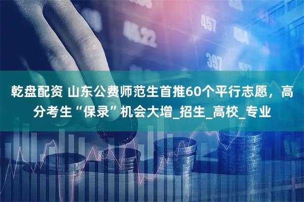乾盘配资 山东公费师范生首推60个平行志愿，高分考生“保录”机会大增_招生_高校_专业