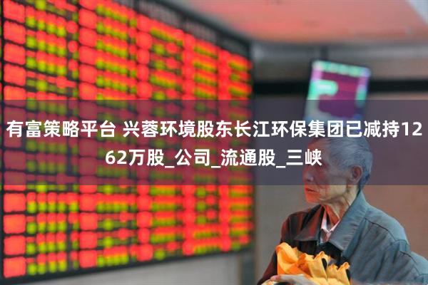 有富策略平台 兴蓉环境股东长江环保集团已减持1262万股_公司_流通股_三峡