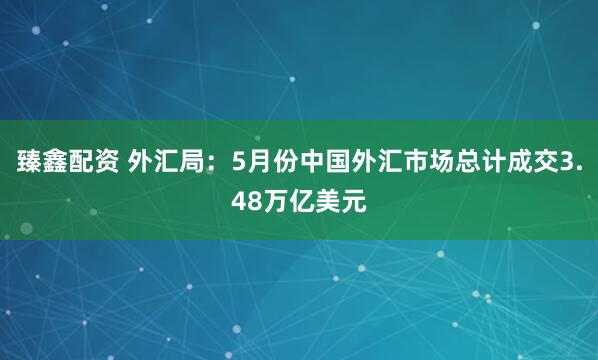 臻鑫配资 外汇局：5月份中国外汇市场总计成交3.48万亿美元