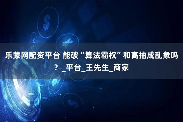 乐蒙网配资平台 能破“算法霸权”和高抽成乱象吗？_平台_王先生_商家
