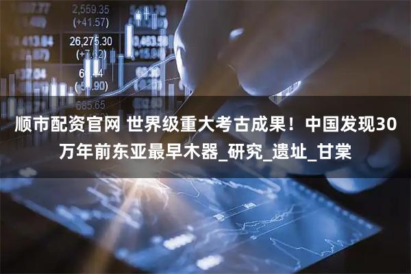 顺市配资官网 世界级重大考古成果！中国发现30万年前东亚最早木器_研究_遗址_甘棠