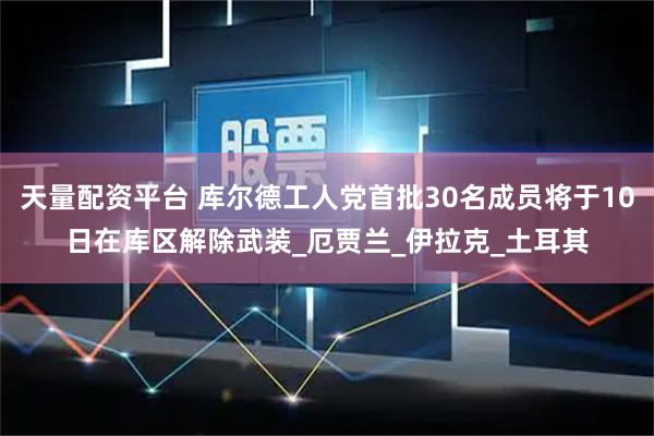 天量配资平台 库尔德工人党首批30名成员将于10日在库区解除武装_厄贾兰_伊拉克_土耳其