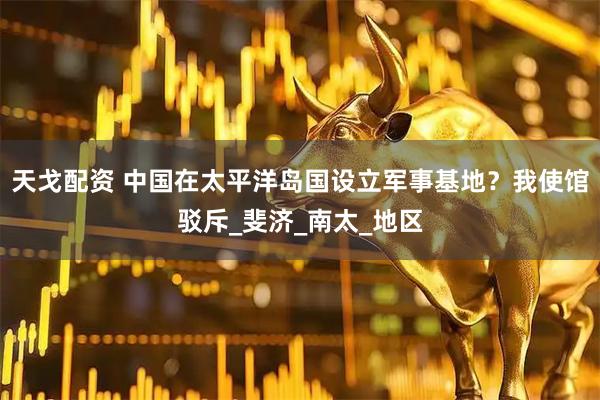 天戈配资 中国在太平洋岛国设立军事基地？我使馆驳斥_斐济_南太_地区