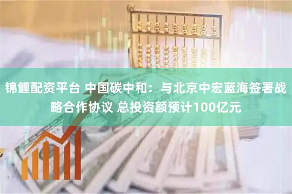 锦鲤配资平台 中国碳中和：与北京中宏蓝海签署战略合作协议 总投资额预计100亿元