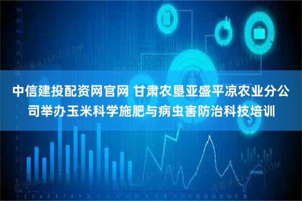 中信建投配资网官网 甘肃农垦亚盛平凉农业分公司举办玉米科学施肥与病虫害防治科技培训
