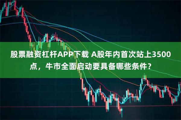 股票融资杠杆APP下载 A股年内首次站上3500点，牛市全面启动要具备哪些条件？