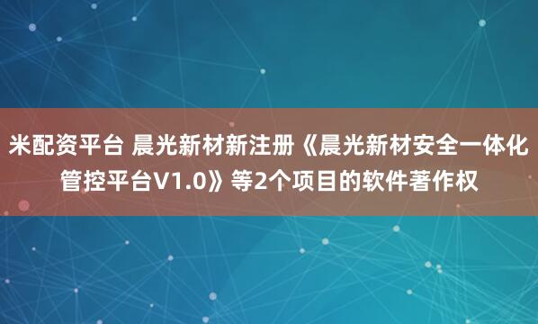 米配资平台 晨光新材新注册《晨光新材安全一体化管控平台V1.0》等2个项目的软件著作权