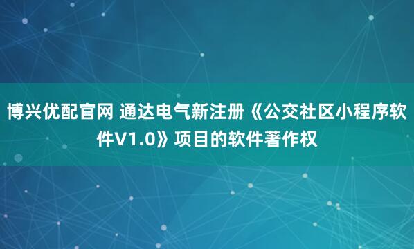 博兴优配官网 通达电气新注册《公交社区小程序软件V1.0》项目的软件著作权