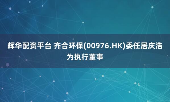 辉华配资平台 齐合环保(00976.HK)委任居庆浩为执行董事