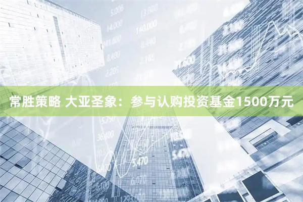 常胜策略 大亚圣象：参与认购投资基金1500万元