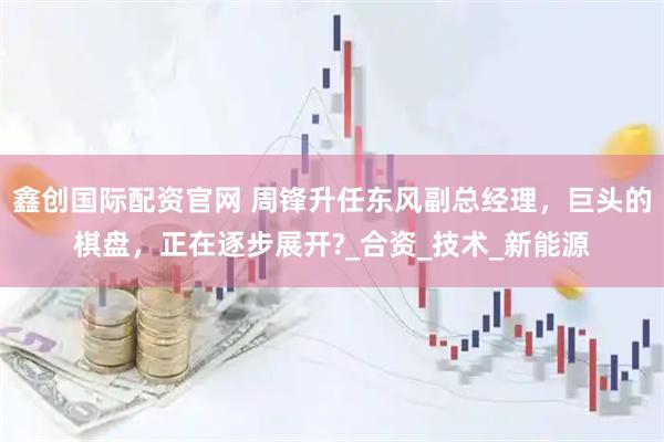 鑫创国际配资官网 周锋升任东风副总经理，巨头的棋盘，正在逐步展开?_合资_技术_新能源