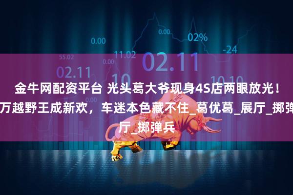 金牛网配资平台 光头葛大爷现身4S店两眼放光！90万越野王成新欢，车迷本色藏不住_葛优葛_展厅_掷弹兵