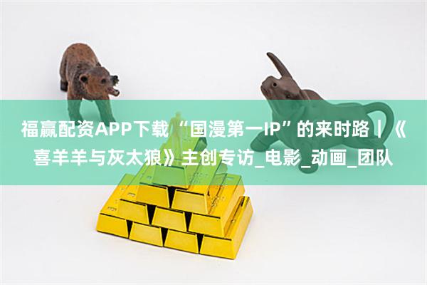 福赢配资APP下载 “国漫第一IP”的来时路｜《喜羊羊与灰太狼》主创专访_电影_动画_团队