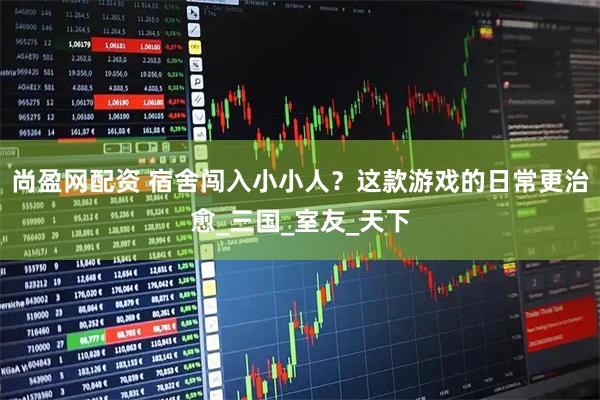 尚盈网配资 宿舍闯入小小人？这款游戏的日常更治愈_三国_室友_天下
