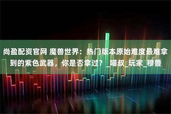 尚盈配资官网 魔兽世界：热门版本原始难度最难拿到的紫色武器，你是否拿过？_喵叔_玩家_穆鲁