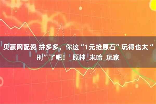 贝赢网配资 拼多多，你这“1元抢原石”玩得也太“刑”了吧！_原神_米哈_玩家