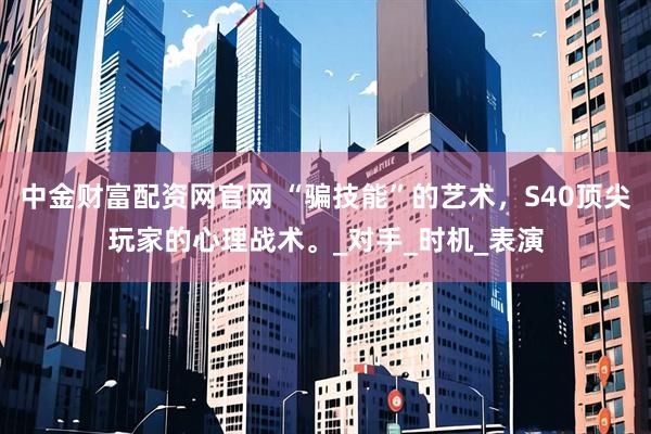 中金财富配资网官网 “骗技能”的艺术，S40顶尖玩家的心理战术。_对手_时机_表演